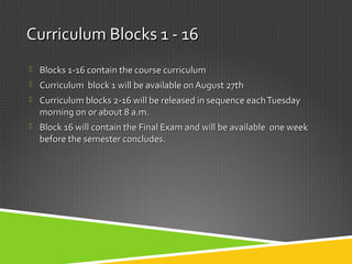 Curriculum Blocks 1 - 16Curriculum Blocks 1 - 16
 Blocks 1-16 contain the course curriculumBlocks 1-16 contain the course curriculum
 Curriculum block 1 will be available on August 27thCurriculum block 1 will be available on August 27th
 Curriculum blocks 2-16 will be released in sequence eachTuesdayCurriculum blocks 2-16 will be released in sequence eachTuesday
morning on or about 8 a.m.morning on or about 8 a.m.
 Block 16 will contain the Final Exam and will be available one weekBlock 16 will contain the Final Exam and will be available one week
before the semester concludes.before the semester concludes.
 
