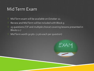 MidTerm ExamMidTerm Exam
 MidTerm exam will be available on October 22.MidTerm exam will be available on October 22.
 Review and MidTerm will be included with Block 9Review and MidTerm will be included with Block 9
 25 questions (T/F and multiple choice) covering lessons presented in25 questions (T/F and multiple choice) covering lessons presented in
Blocks 1-7Blocks 1-7
 MidTerm worth 50 pts. (2 pts each per question)MidTerm worth 50 pts. (2 pts each per question)
 
