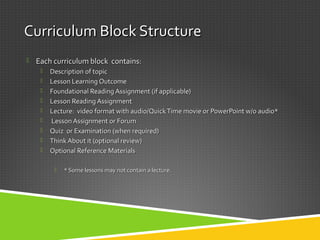 Curriculum Block StructureCurriculum Block Structure
 Each curriculum block contains:Each curriculum block contains:
 Description of topicDescription of topic
 Lesson Learning OutcomeLesson Learning Outcome
 Foundational Reading Assignment (if applicable)Foundational Reading Assignment (if applicable)
 Lesson Reading AssignmentLesson Reading Assignment
 Lecture: video format with audio/QuickTime movie or PowerPoint w/o audio*Lecture: video format with audio/QuickTime movie or PowerPoint w/o audio*
 Lesson Assignment or ForumLesson Assignment or Forum
 Quiz or Examination (when required)Quiz or Examination (when required)
 Think About it (optional review)Think About it (optional review)
 Optional Reference MaterialsOptional Reference Materials
 * Some lessons may not contain a lecture.* Some lessons may not contain a lecture.
 