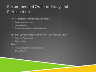 Recommended Order of Study andRecommended Order of Study and
ParticipationParticipation
 First: complete in the following order:First: complete in the following order:
 Reading AssignmentsReading Assignments
 Lesson LectureLesson Lecture
 SupplementalVideo or Audio MaterialSupplementalVideo or Audio Material
 Second: complete required work in the following order:Second: complete required work in the following order:
 Forum or AssignmentForum or Assignment
 Quiz or ExamQuiz or Exam
 Third:Third:
 review optional reference materialsreview optional reference materials
 Think About It!Think About It!
 