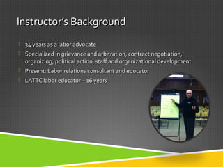 InstructorInstructor’s Background’s Background
 34 years as a labor advocate34 years as a labor advocate
 Specialized in grievance and arbitration, contract negotiation,Specialized in grievance and arbitration, contract negotiation,
organizing, political action, staff and organizational developmentorganizing, political action, staff and organizational development
 Present: Labor relations consultant and educatorPresent: Labor relations consultant and educator
 LATTC labor educator – 16 yearsLATTC labor educator – 16 years
 