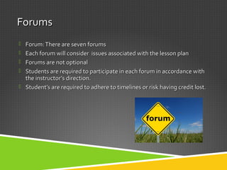 ForumsForums
 Forum:There are seven forumsForum:There are seven forums
 Each forum will consider issues associated with the lesson planEach forum will consider issues associated with the lesson plan
 Forums are not optionalForums are not optional
 Students are required to participate in each forum in accordance withStudents are required to participate in each forum in accordance with
the instructor’s direction.the instructor’s direction.
 Student’s are required to adhere to timelines or risk having credit lost.Student’s are required to adhere to timelines or risk having credit lost.
 