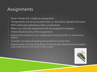 AssignmentsAssignments
 Seven blocks will contain an assignmentSeven blocks will contain an assignment
 Assignments are set up as online text or document upload submissionAssignments are set up as online text or document upload submission
 With online text uploading a file is unnecessaryWith online text uploading a file is unnecessary
 When you click the assignment link the assignment appearsWhen you click the assignment link the assignment appears
 Follow the directions of the assignment.Follow the directions of the assignment.
 Submit the answers to your assignment using the edit my submissionSubmit the answers to your assignment using the edit my submission
button.button.
 Consider cut ting and pasting the questions to save time.Consider cut ting and pasting the questions to save time.
 Assignments must be submitted on time/no late assignments accepted.Assignments must be submitted on time/no late assignments accepted.
Late submissions will result in lost credit.Late submissions will result in lost credit.
 