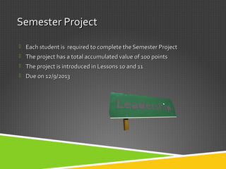 Semester ProjectSemester Project
 Each student is required to complete the Semester ProjectEach student is required to complete the Semester Project
 The project has a total accumulated value of 100 pointsThe project has a total accumulated value of 100 points
 The project is introduced in Lessons 10 and 11The project is introduced in Lessons 10 and 11
 Due on 12/9/2013Due on 12/9/2013
 