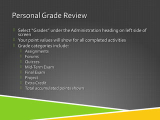 Personal Grade ReviewPersonal Grade Review
 SelectSelect “Grades” under the Administration heading on left side of“Grades” under the Administration heading on left side of
screenscreen
 Your point values will show for all completed activitiesYour point values will show for all completed activities
 Grade categories include:Grade categories include:
 AssignmentsAssignments
 ForumsForums
 QuizzesQuizzes
 Mid-Term ExamMid-Term Exam
 Final ExamFinal Exam
 ProjectProject
 Extra CreditExtra Credit
 Total accumulated points shownTotal accumulated points shown
 