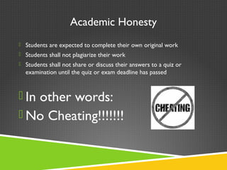 Academic Honesty
 Students are expected to complete their own original work
 Students shall not plagiarize their work
 Students shall not share or discuss their answers to a quiz or
examination until the quiz or exam deadline has passed
 In other words:
 No Cheating!!!!!!!
 