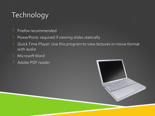 TechnologyTechnology
 Firefox recommendedFirefox recommended
 PowerPoint: required if viewing slides staticallyPowerPoint: required if viewing slides statically
 QuickTime Player: Use this program to view lectures in movie formatQuickTime Player: Use this program to view lectures in movie format
with audiowith audio
 MicrosoftWordMicrosoftWord
 Adobe PDF readerAdobe PDF reader
 