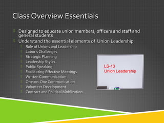 Class Overview EssentialsClass Overview Essentials
 Designed to educate union members, officers and staff andDesigned to educate union members, officers and staff and
general studentsgeneral students
 Understand the essential elements of Union LeadershipUnderstand the essential elements of Union Leadership
 Role of Unions and LeadershipRole of Unions and Leadership
 Labor’s ChallengesLabor’s Challenges
 Strategic PlanningStrategic Planning
 Leadership StylesLeadership Styles
 Public SpeakingPublic Speaking
 Facilitating Effective MeetingsFacilitating Effective Meetings
 Written CommunicationWritten Communication
 One-on-One CommunicationOne-on-One Communication
 Volunteer DevelopmentVolunteer Development
 Contract and Political MoblizationContract and Political Moblization
LS-13
Union Leadership
 