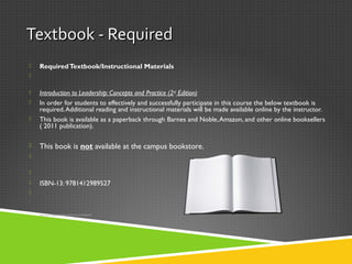 Textbook - RequiredTextbook - Required
 RequiredTextbook/Instructional Materials

 Introduction to Leadership: Concepts and Practice (2nd
Edition)
 In order for students to effectively and successfully participate in this course the below textbook is
required.Additional reading and instructional materials will be made available online by the instructor.
 This book is available as a paperback through Barnes and Noble,Amazon, and other online booksellers
( 2011 publication).
 This book is not available at the campus bookstore.


 ISBN-13: 9781412989527


 This book isThis book is notnot available in the library or bookstore.available in the library or bookstore.
 