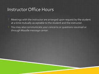 Instructor Office HoursInstructor Office Hours
 Meetings with the instructor are arranged upon request by the studentMeetings with the instructor are arranged upon request by the student
at a time mutually acceptable to the student and the instructor.at a time mutually acceptable to the student and the instructor.
 You may also communicate your concerns or questions via email orYou may also communicate your concerns or questions via email or
through Moodle message center.through Moodle message center.
 