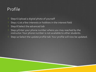 ProfileProfile
 Step 6 Upload a digital photo of yourselfStep 6 Upload a digital photo of yourself
 Step 7 List a few interests or hobbies in the interest fieldStep 7 List a few interests or hobbies in the interest field
 Step 8 Select the advanced tabStep 8 Select the advanced tab
 Step 9 Enter your phone number where you may reached by theStep 9 Enter your phone number where you may reached by the
instructor.Your phone number is not available to other students.instructor.Your phone number is not available to other students.
 Step 10 Select the update profile tab.Your profile will now be updated.Step 10 Select the update profile tab.Your profile will now be updated.
 