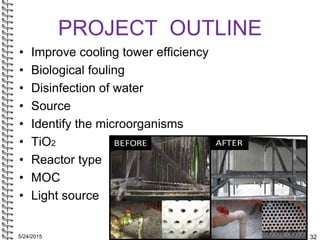5/24/2015 32
PROJECT OUTLINE
• Improve cooling tower efficiency
• Biological fouling
• Disinfection of water
• Source
• Id...