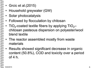• Grcic et al.(2015)
• Household greywater (GW)
• Solar photocatalysis
• Followed by flocculation by chitosan
• TiO2-coate...