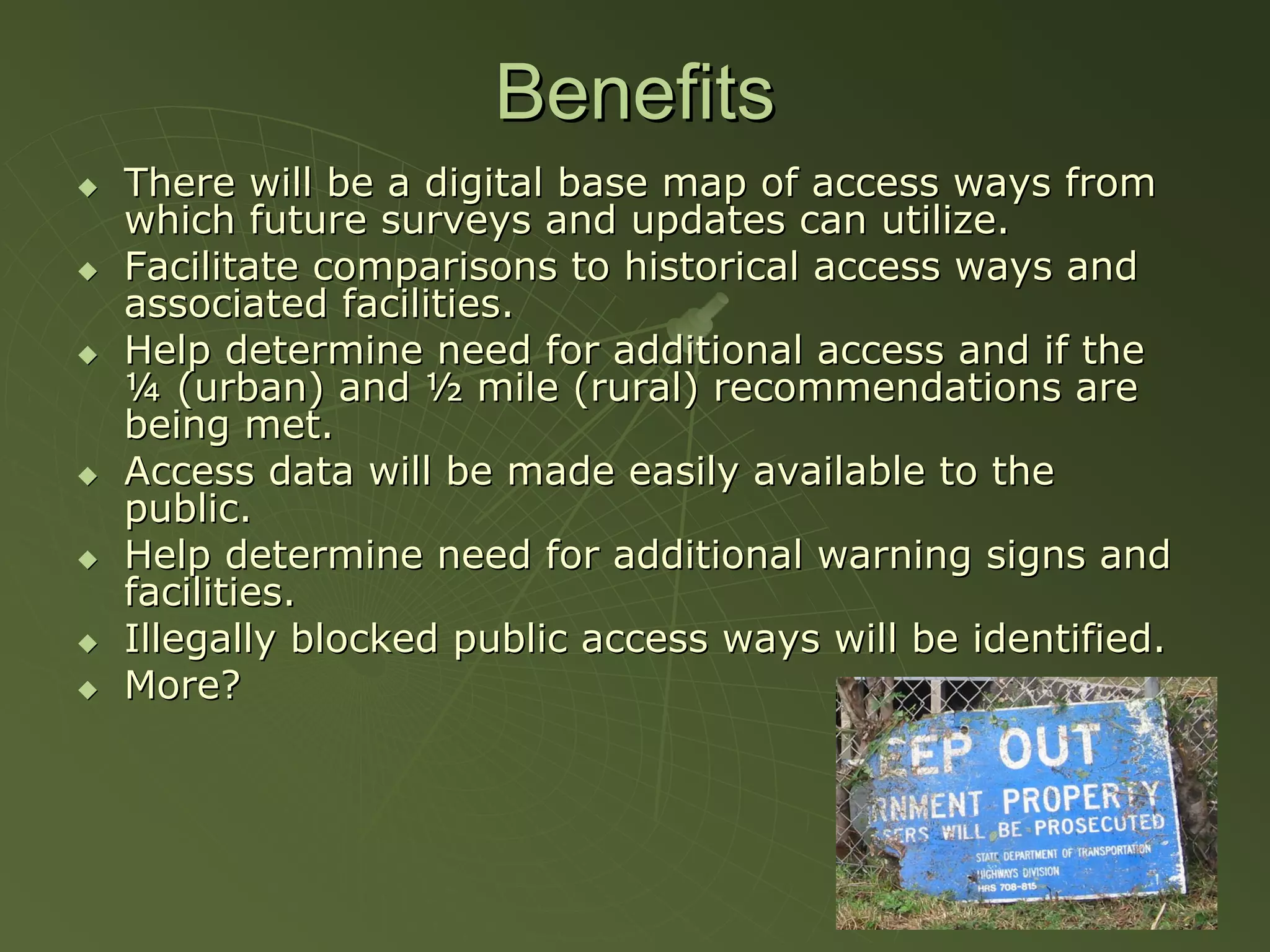 Benefits
There will be a digital base map of access ways from
which future surveys and updates can utilize.
Facilitate comparisons to historical access ways and
associated facilities.
Help determine need for additional access and if the
¼ (urban) and ½ mile (rural) recommendations are
being met.
Access data will be made easily available to the
public.
Help determine need for additional warning signs and
facilities.
Illegally blocked public access ways will be identified.
More?
 