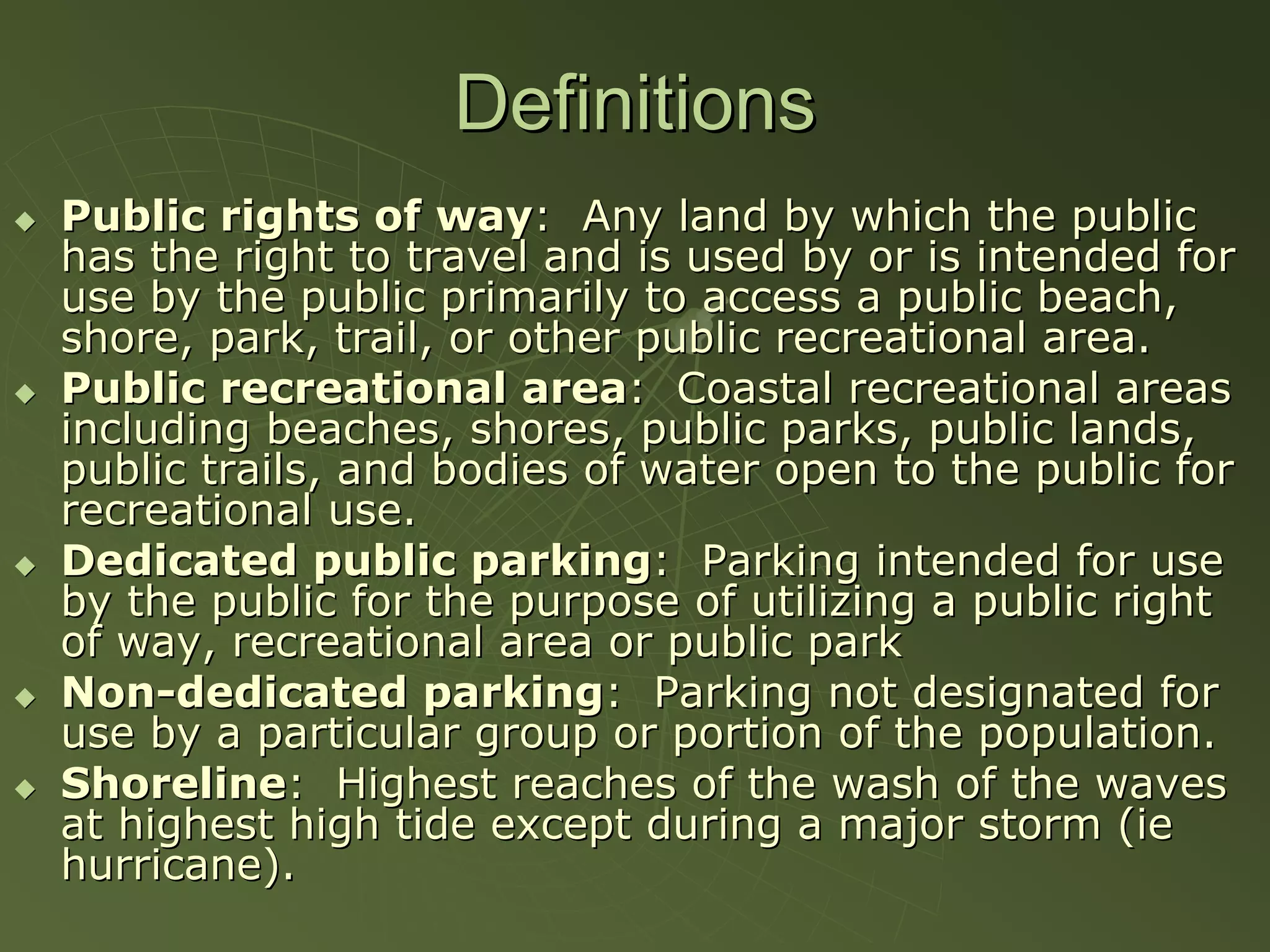 Definitions
Public rights of way: Any land by which the public
has the right to travel and is used by or is intended for
use by the public primarily to access a public beach,
shore, park, trail, or other public recreational area.
Public recreational area: Coastal recreational areas
including beaches, shores, public parks, public lands,
public trails, and bodies of water open to the public for
recreational use.
Dedicated public parking: Parking intended for use
by the public for the purpose of utilizing a public right
of way, recreational area or public park
Non-dedicated parking: Parking not designated for
use by a particular group or portion of the population.
Shoreline: Highest reaches of the wash of the waves
at highest high tide except during a major storm (ie
hurricane).
 