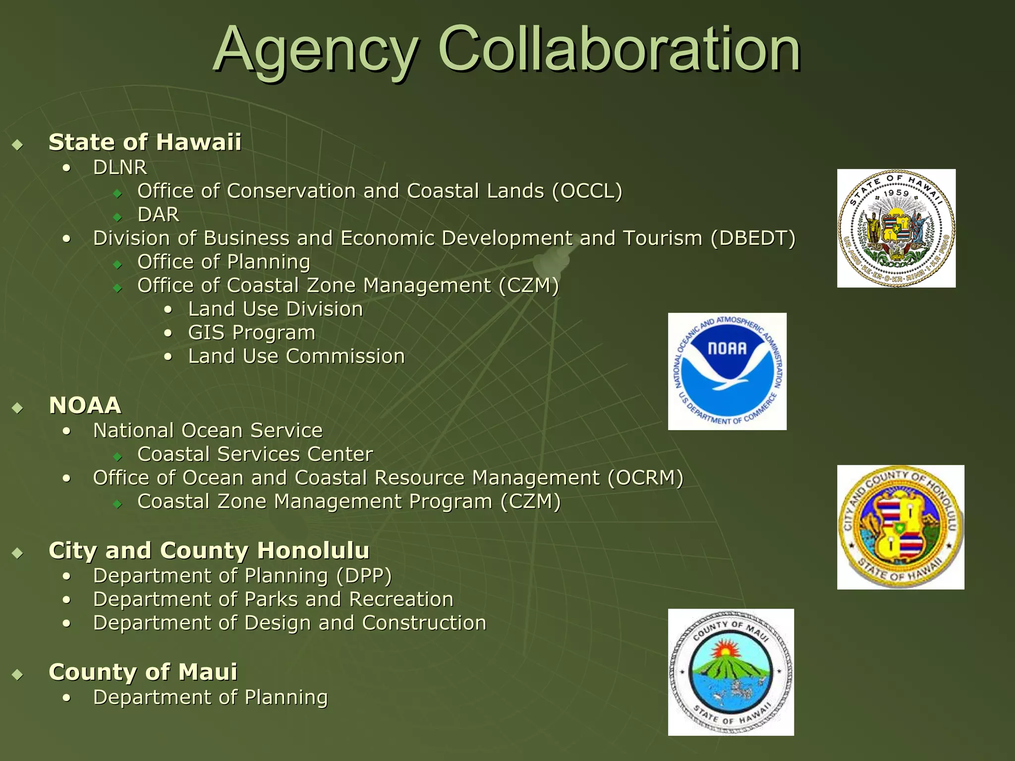 Agency Collaboration
State of Hawaii
•   DLNR
         Office of Conservation and Coastal Lands (OCCL)
         DAR
•   Division of Business and Economic Development and Tourism (DBEDT)
         Office of Planning
         Office of Coastal Zone Management (CZM)
           • Land Use Division
           • GIS Program
           • Land Use Commission

NOAA
•   National Ocean Service
         Coastal Services Center
•   Office of Ocean and Coastal Resource Management (OCRM)
         Coastal Zone Management Program (CZM)

City and County Honolulu
•   Department of Planning (DPP)
•   Department of Parks and Recreation
•   Department of Design and Construction

County of Maui
•   Department of Planning
 