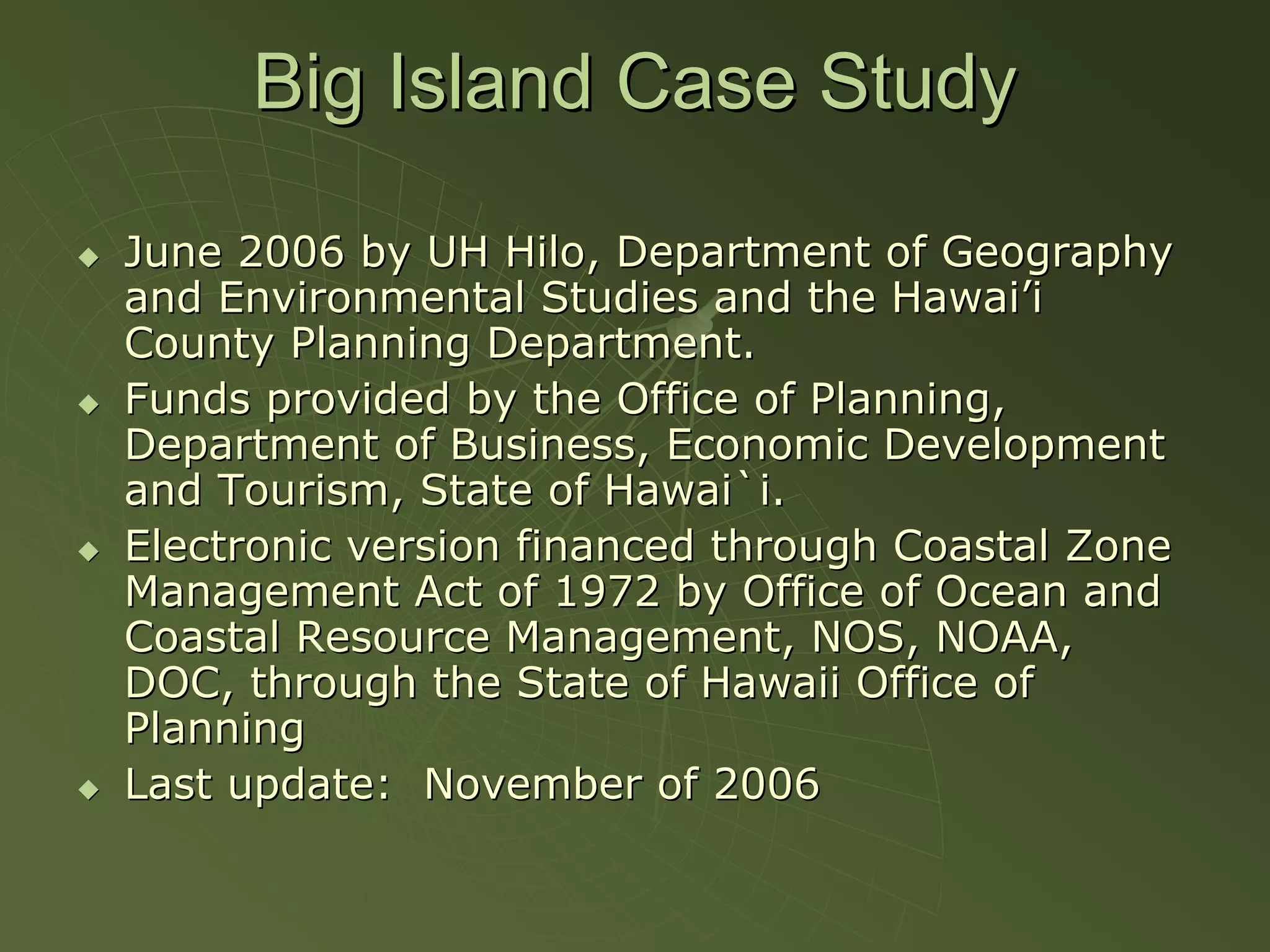 Big Island Case Study

June 2006 by UH Hilo, Department of Geography
and Environmental Studies and the Hawai’i
County Planning Department.
Funds provided by the Office of Planning,
Department of Business, Economic Development
and Tourism, State of Hawai`i.
Electronic version financed through Coastal Zone
Management Act of 1972 by Office of Ocean and
Coastal Resource Management, NOS, NOAA,
DOC, through the State of Hawaii Office of
Planning
Last update: November of 2006
 