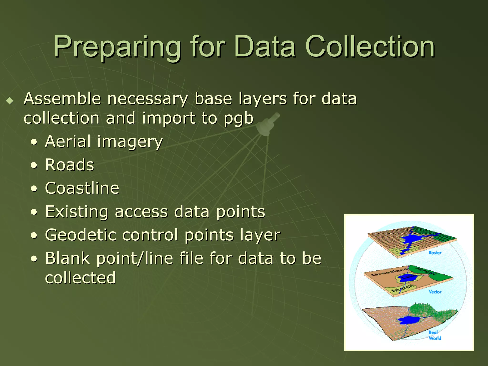 Preparing for Data Collection
Assemble necessary base layers for data
collection and import to pgb
 • Aerial imagery
 • Roads
 • Coastline
 • Existing access data points
 • Geodetic control points layer
 • Blank point/line file for data to be
   collected
 