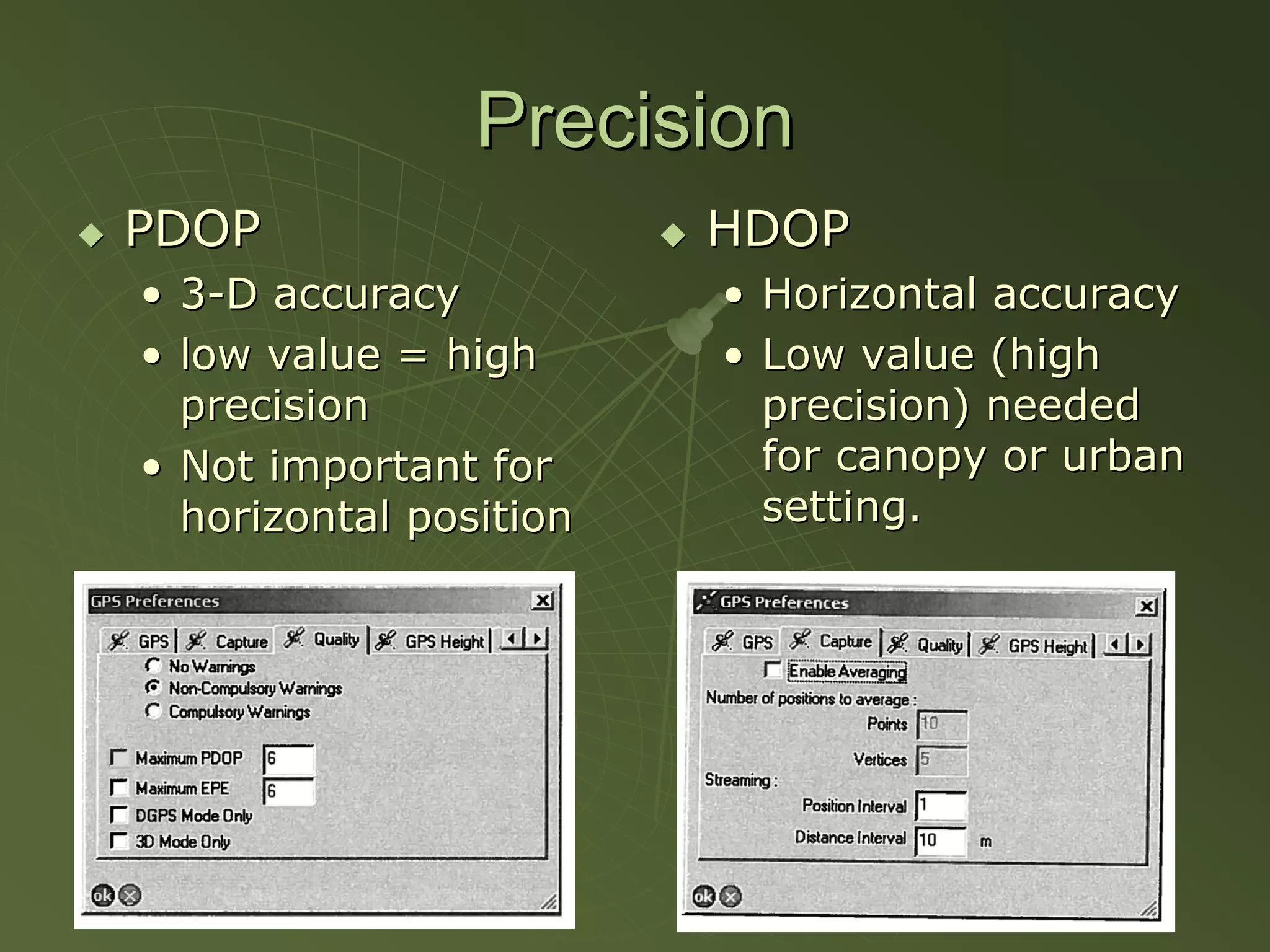 Precision
PDOP                    HDOP
• 3-D accuracy          • Horizontal accuracy
• low value = high      • Low value (high
  precision               precision) needed
• Not important for       for canopy or urban
  horizontal position     setting.
 