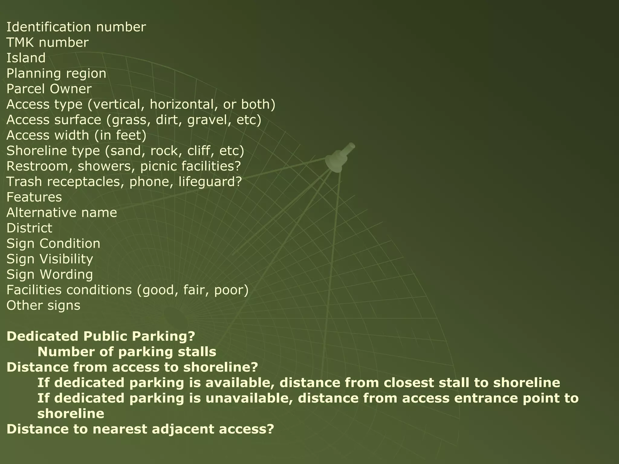 Identification number
TMK number
Island
Planning region
Parcel Owner
Access type (vertical, horizontal, or both)
Access surface (grass, dirt, gravel, etc)
Access width (in feet)
Shoreline type (sand, rock, cliff, etc)
Restroom, showers, picnic facilities?
Trash receptacles, phone, lifeguard?
Features
Alternative name
District
Sign Condition
Sign Visibility
Sign Wording
Facilities conditions (good, fair, poor)
Other signs

Dedicated Public Parking?
    Number of parking stalls
Distance from access to shoreline?
    If dedicated parking is available, distance from closest stall to shoreline
    If dedicated parking is unavailable, distance from access entrance point to
    shoreline
Distance to nearest adjacent access?
 