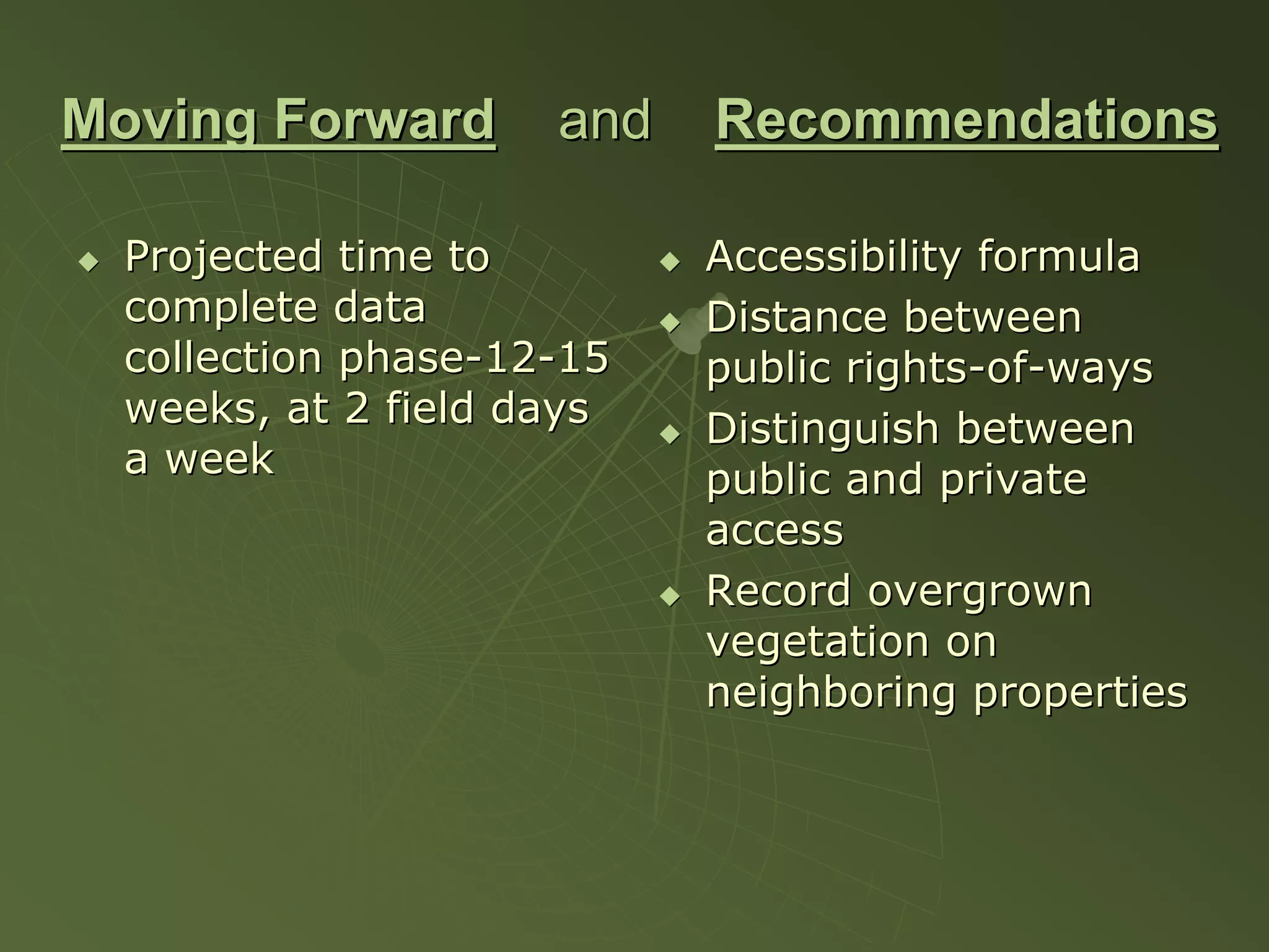 Moving Forward       and   Recommendations

  Projected time to        Accessibility formula
  complete data            Distance between
  collection phase-12-15   public rights-of-ways
  weeks, at 2 field days   Distinguish between
  a week                   public and private
                           access
                           Record overgrown
                           vegetation on
                           neighboring properties
 