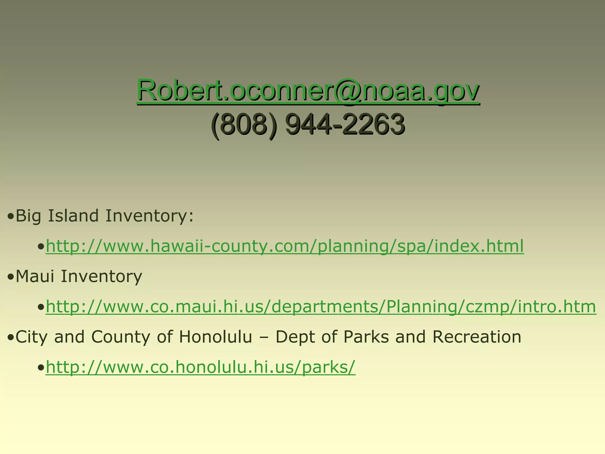 Robert.oconner@noaa.gov
                    (808) 944-2263


•Big Island Inventory:
   •http://www.hawaii-county.com/planning/spa/index.html
•Maui Inventory
   •http://www.co.maui.hi.us/departments/Planning/czmp/intro.htm
•City and County of Honolulu – Dept of Parks and Recreation
   •http://www.co.honolulu.hi.us/parks/
 