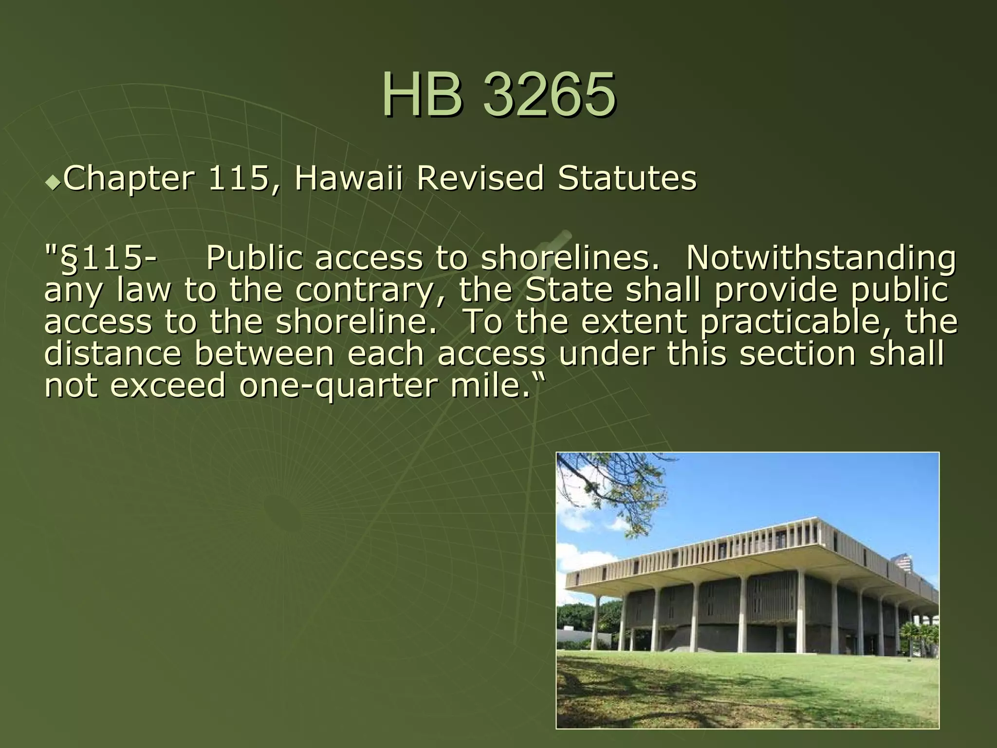 HB 3265
 Chapter 115, Hawaii Revised Statutes

"§115- Public access to shorelines. Notwithstanding
any law to the contrary, the State shall provide public
access to the shoreline. To the extent practicable, the
distance between each access under this section shall
not exceed one-quarter mile.“
 
