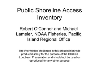 Public Shoreline Access
       Inventory
 Robert O’Conner and Michael
Lameier, NOAA Fisheries, Pacific
    Island Regional Office

 The information presented in this presentation was
   produced solely for the purpose of the HIGICC
 Luncheon Presentation and should not be used or
         reproduced for any other purpose.
 