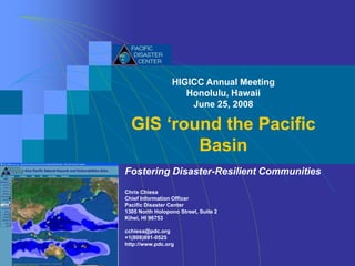 HIGICC Annual Meeting
                    Honolulu, Hawaii
                     June 25, 2008

  GIS ‘round the Pacific
          Basin
Fostering Disaster-Resilient Communities
Chris Chiesa
Chief Information Officer
Pacific Disaster Center
1305 North Holopono Street, Suite 2
Kihei, HI 96753

cchiesa@pdc.org
+1(808)891-0525
http://www.pdc.org
 