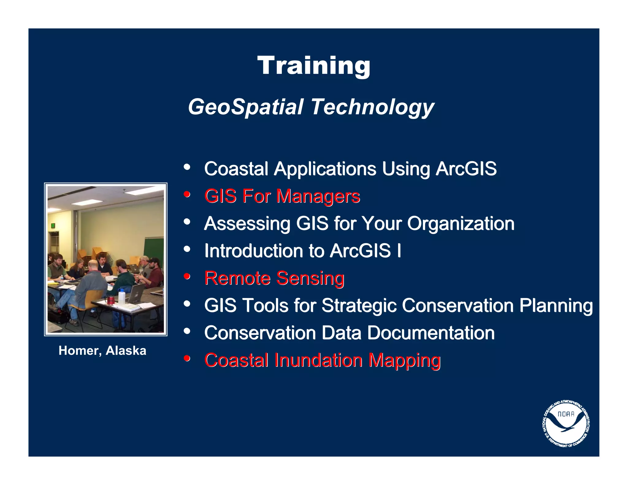 Training
                GeoSpatial Technology

                •   Coastal Applications Using ArcGIS
                •   GIS For Managers
                •   Assessing GIS for Your Organization
                •   Introduction to ArcGIS I
                •   Remote Sensing
                •   GIS Tools for Strategic Conservation Planning
                •   Conservation Data Documentation
Homer, Alaska
                •   Coastal Inundation Mapping
 