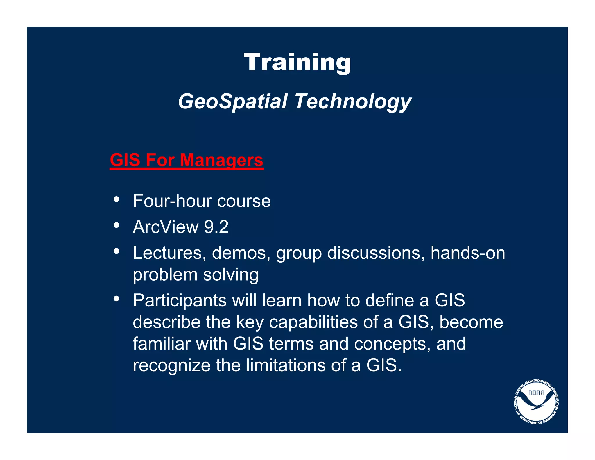 Training
         GeoSpatial Technology

GIS For Managers

• Four-hour course
• ArcView 9.2
• Lectures, demos, group discussions, hands-on
    problem solving
•   Participants will learn how to define a GIS
    describe the key capabilities of a GIS, become
    familiar with GIS terms and concepts, and
    recognize the limitations of a GIS.
 
