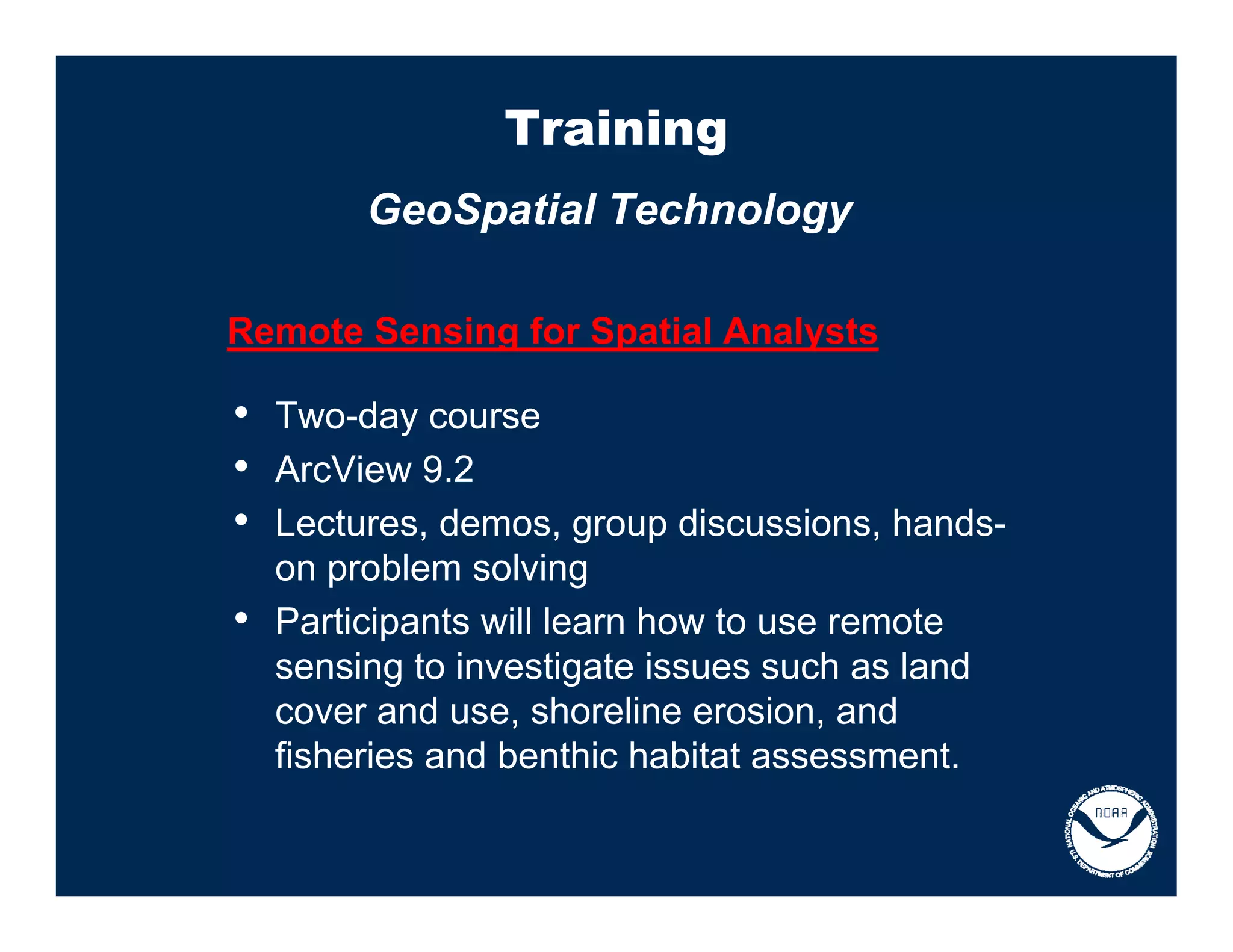 Training
         GeoSpatial Technology

Remote Sensing for Spatial Analysts

• Two-day course
• ArcView 9.2
• Lectures, demos, group discussions, hands-
    on problem solving
•   Participants will learn how to use remote
    sensing to investigate issues such as land
    cover and use, shoreline erosion, and
    fisheries and benthic habitat assessment.
 