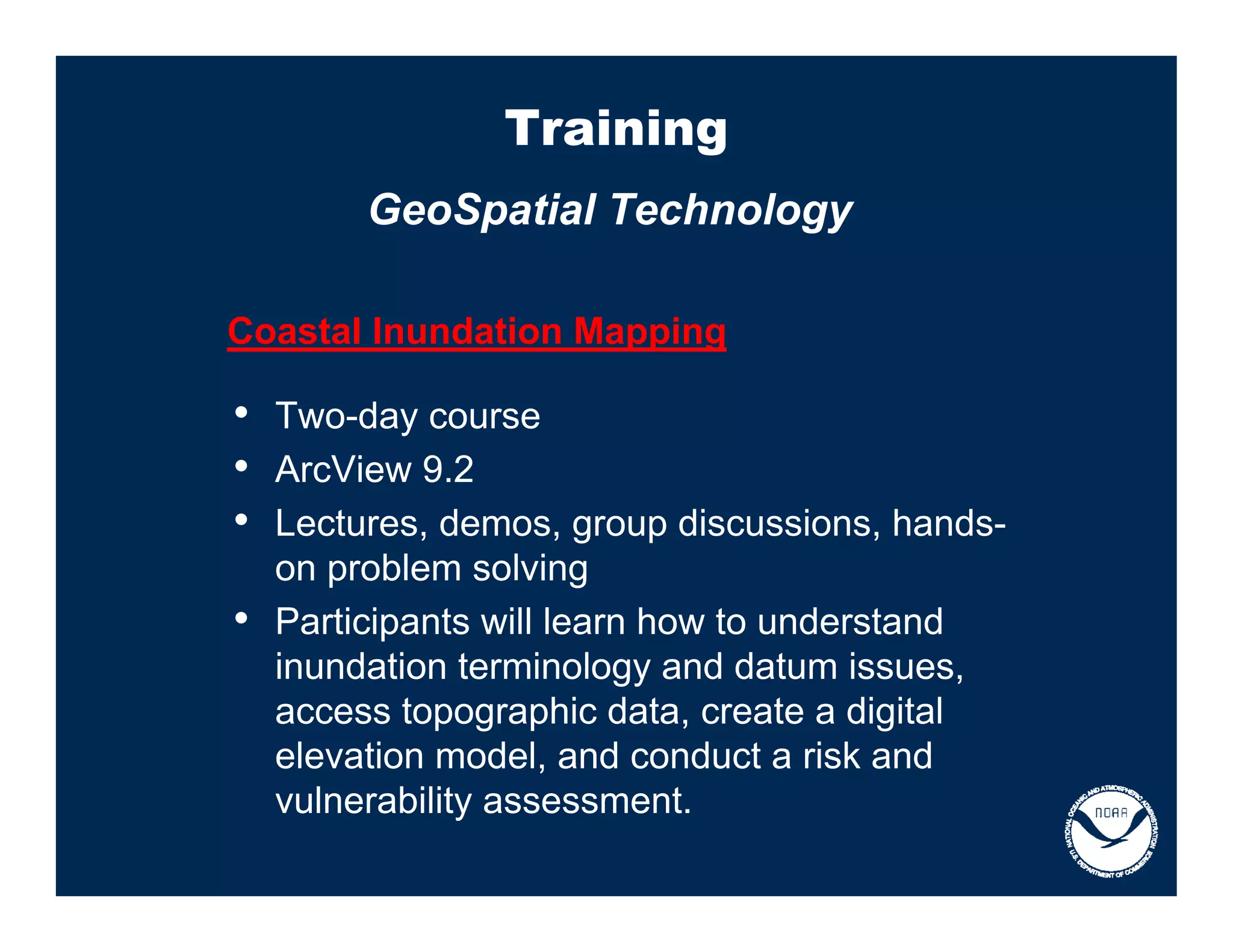 Training
         GeoSpatial Technology

Coastal Inundation Mapping

• Two-day course
• ArcView 9.2
• Lectures, demos, group discussions, hands-
    on problem solving
•   Participants will learn how to understand
    inundation terminology and datum issues,
    access topographic data, create a digital
    elevation model, and conduct a risk and
    vulnerability assessment.
 
