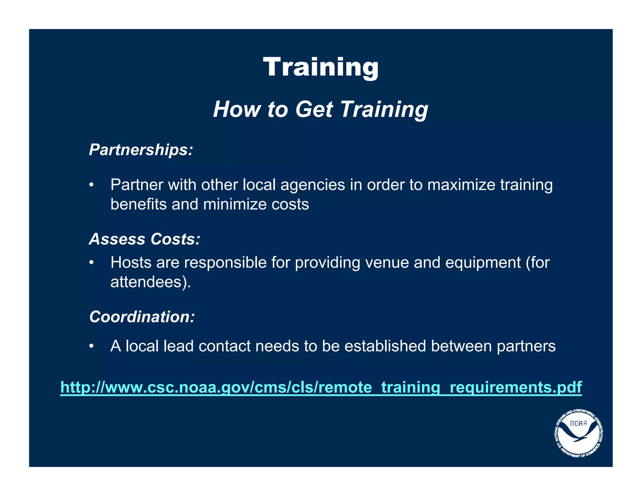 Training
                     How to Get Training
   Partnerships:

   •   Partner with other local agencies in order to maximize training
       benefits and minimize costs

   Assess Costs:
   • Hosts are responsible for providing venue and equipment (for
     attendees).

   Coordination:
   •   A local lead contact needs to be established between partners

http://www.csc.noaa.gov/cms/cls/remote_training_requirements.pdf
 