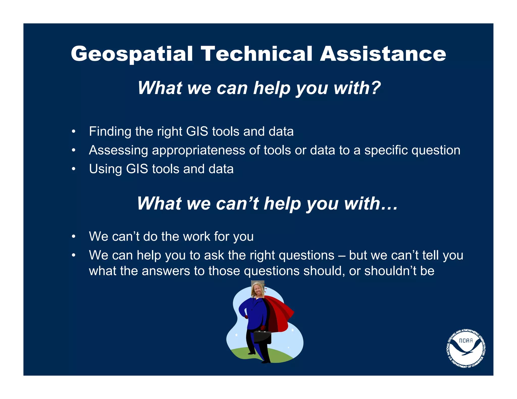 Geospatial Technical Assistance
            What we can help you with?

•   Finding the right GIS tools and data
•   Assessing appropriateness of tools or data to a specific question
•   Using GIS tools and data

            What we can’t help you with…
•   We can’t do the work for you
•   We can help you to ask the right questions – but we can’t tell you
    what the answers to those questions should, or shouldn’t be
 