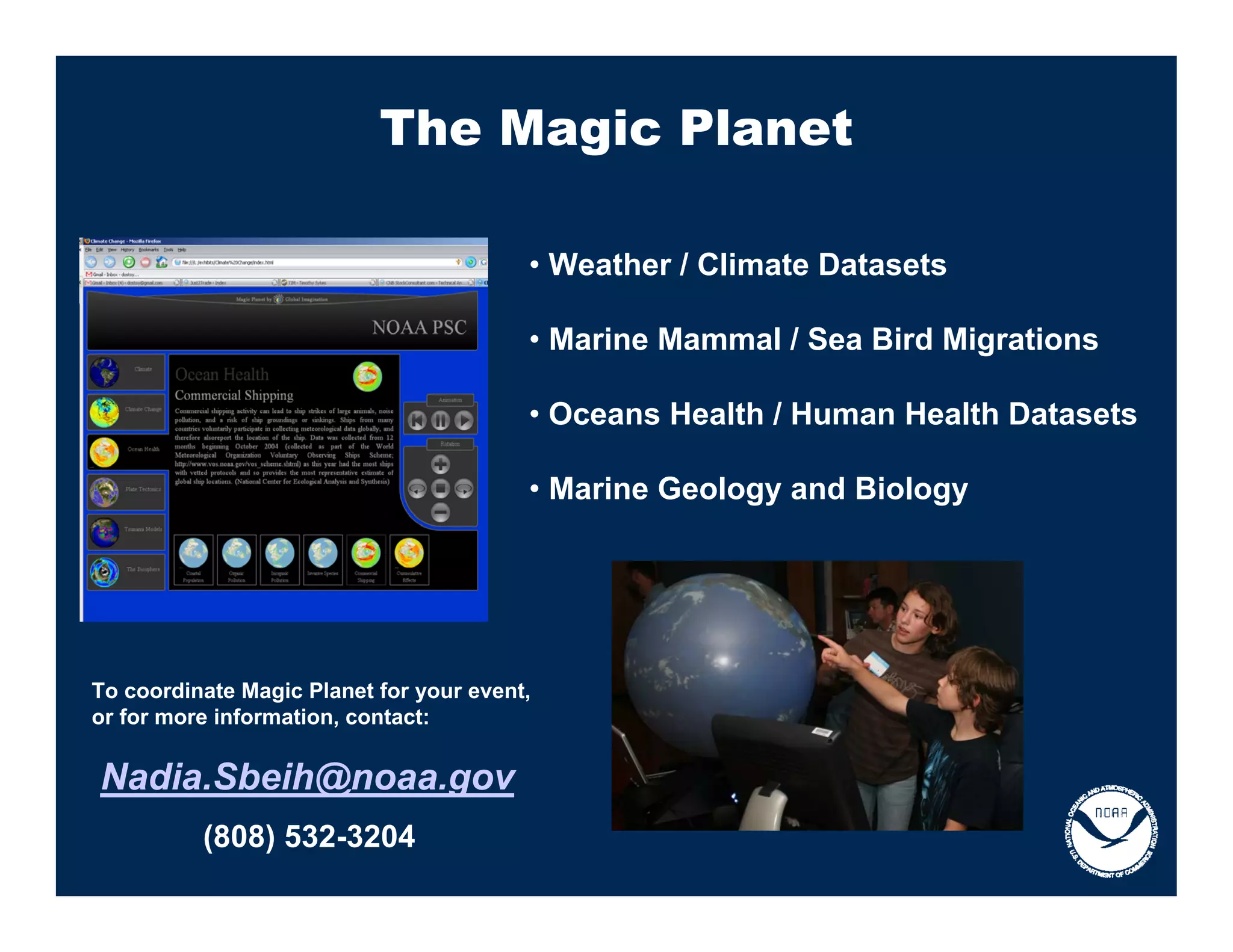 The Magic Planet

                                         • Weather / Climate Datasets

                                         • Marine Mammal / Sea Bird Migrations

                                         • Oceans Health / Human Health Datasets

                                         • Marine Geology and Biology




To coordinate Magic Planet for your event,
or for more information, contact:


Nadia.Sbeih@noaa.gov
          (808) 532-3204
 
