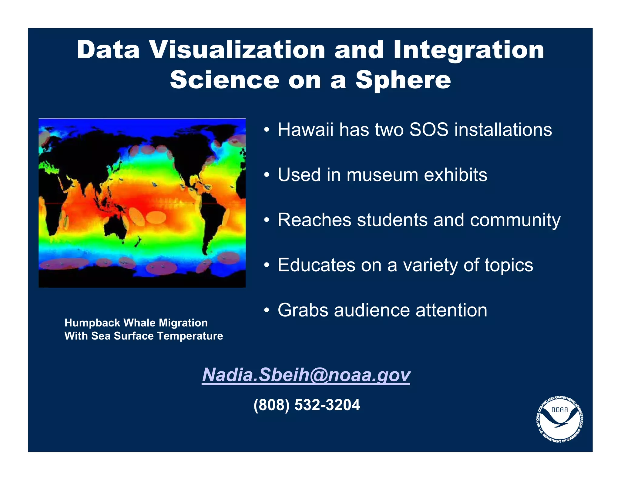 Data Visualization and Integration
        Science on a Sphere
                                • Hawaii has two SOS installations

                                • Used in museum exhibits

                                • Reaches students and community

                                • Educates on a variety of topics

                                • Grabs audience attention
Humpback Whale Migration
With Sea Surface Temperature


                        Nadia.Sbeih@noaa.gov
                               (808) 532-3204
 