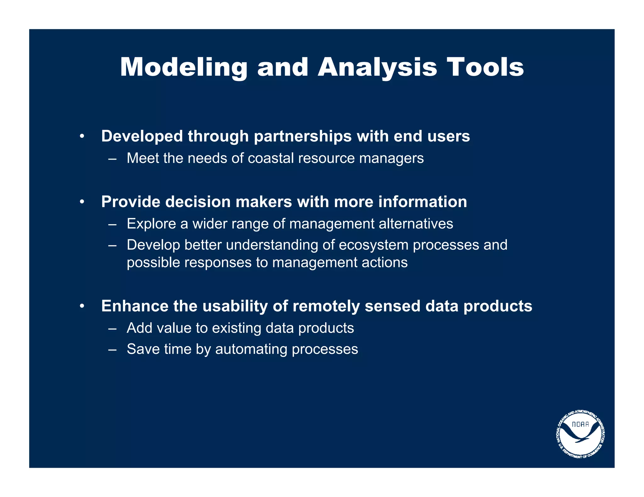 Modeling and Analysis Tools

•   Developed through partnerships with end users
    – Meet the needs of coastal resource managers


•   Provide decision makers with more information
    – Explore a wider range of management alternatives
    – Develop better understanding of ecosystem processes and
      possible responses to management actions


•   Enhance the usability of remotely sensed data products
    – Add value to existing data products
    – Save time by automating processes
 