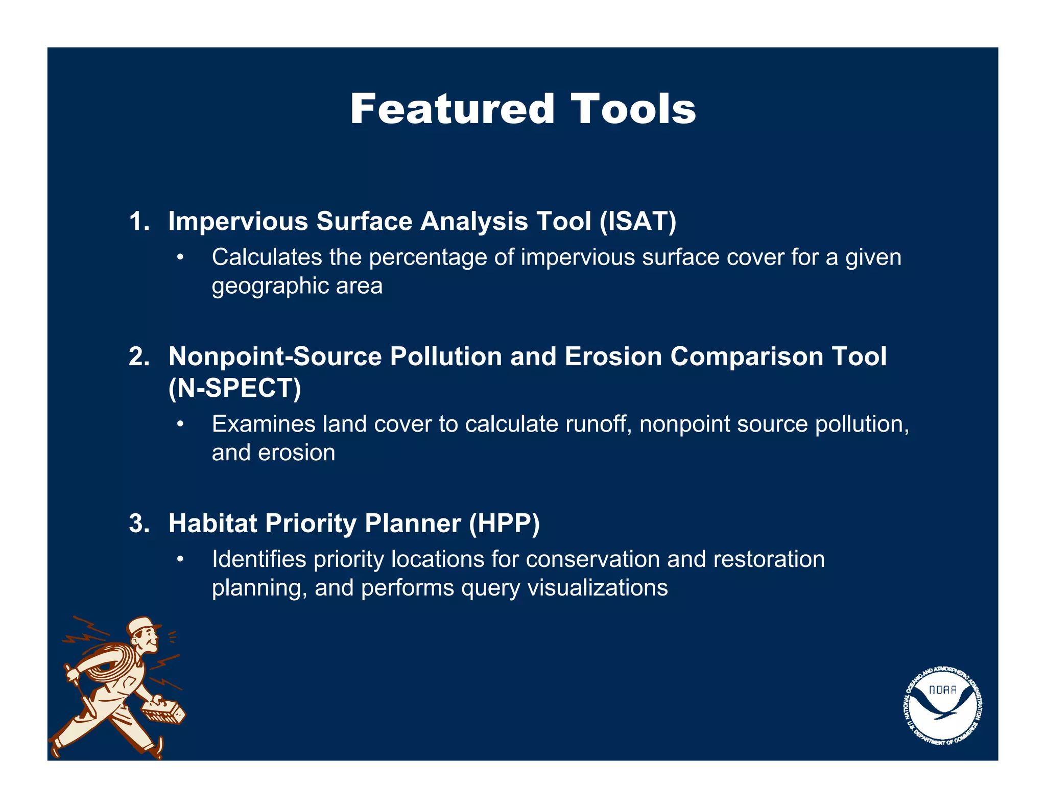 Featured Tools

1. Impervious Surface Analysis Tool (ISAT)
   •   Calculates the percentage of impervious surface cover for a given
       geographic area


2. Nonpoint-Source Pollution and Erosion Comparison Tool
   (N-SPECT)
   •   Examines land cover to calculate runoff, nonpoint source pollution,
       and erosion


3. Habitat Priority Planner (HPP)
   •   Identifies priority locations for conservation and restoration
       planning, and performs query visualizations
 