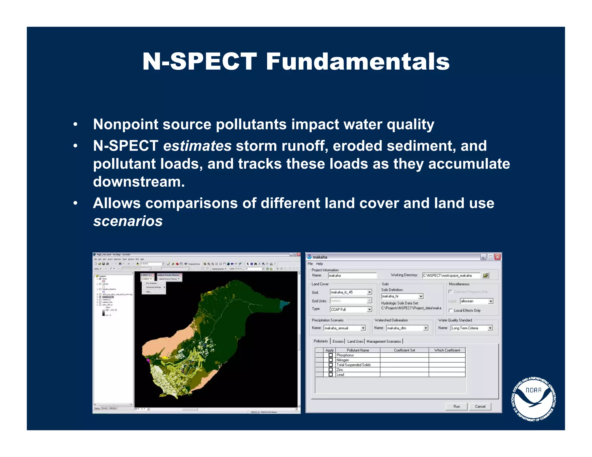 N-SPECT Fundamentals

•   Nonpoint source pollutants impact water quality
•   N-SPECT estimates storm runoff, eroded sediment, and
    pollutant loads, and tracks these loads as they accumulate
    downstream.
•   Allows comparisons of different land cover and land use
    scenarios
 