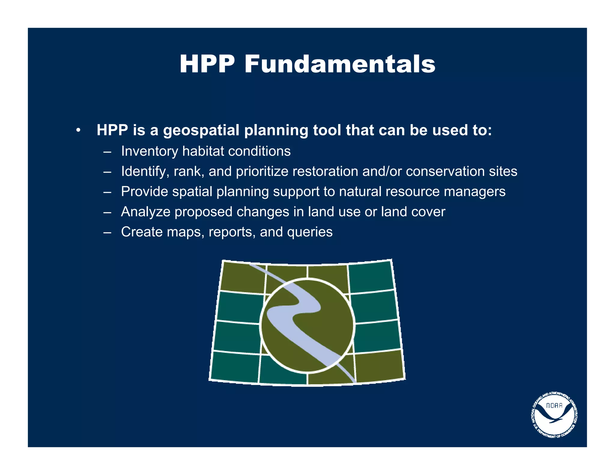 HPP Fundamentals

•   HPP is a geospatial planning tool that can be used to:
    –   Inventory habitat conditions
    –   Identify, rank, and prioritize restoration and/or conservation sites
    –   Provide spatial planning support to natural resource managers
    –   Analyze proposed changes in land use or land cover
    –   Create maps, reports, and queries
 