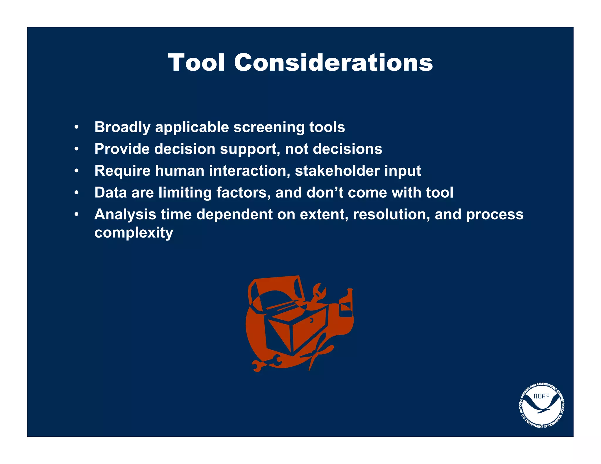Tool Considerations

•   Broadly applicable screening tools
•   Provide decision support, not decisions
•   Require human interaction, stakeholder input
•   Data are limiting factors, and don’t come with tool
•   Analysis time dependent on extent, resolution, and process
    complexity
 