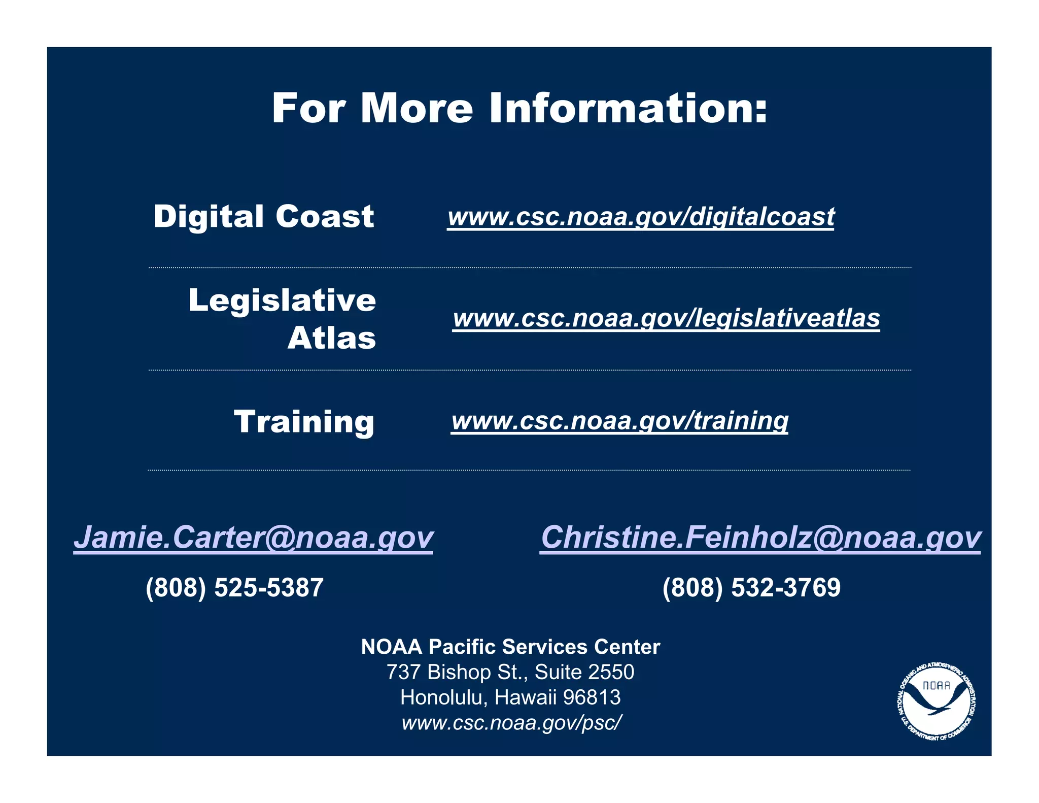 For More Information:

    Digital Coast            www.csc.noaa.gov/digitalcoast


       Legislative
                             www.csc.noaa.gov/legislativeatlas
             Atlas

          Training           www.csc.noaa.gov/training



Jamie.Carter@noaa.gov                Christine.Feinholz@noaa.gov
    (808) 525-5387                                  (808) 532-3769

                     NOAA Pacific Services Center
                       737 Bishop St., Suite 2550
                        Honolulu, Hawaii 96813
                        www.csc.noaa.gov/psc/
 