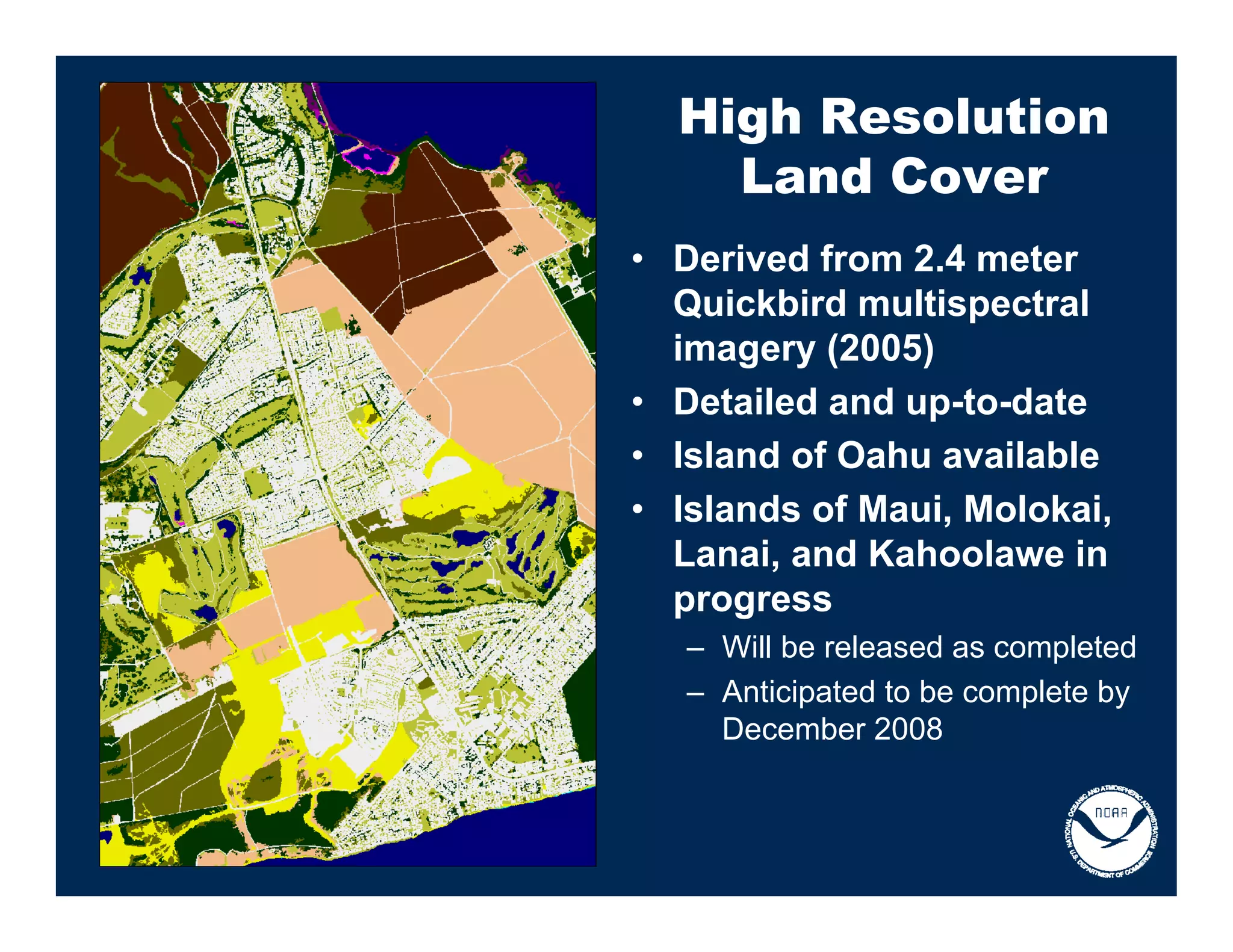 High Resolution
    Land Cover
• Derived from 2.4 meter
  Quickbird multispectral
  imagery (2005)
• Detailed and up-to-date
• Island of Oahu available
• Islands of Maui, Molokai,
  Lanai, and Kahoolawe in
  progress
   – Will be released as completed
   – Anticipated to be complete by
     December 2008
 