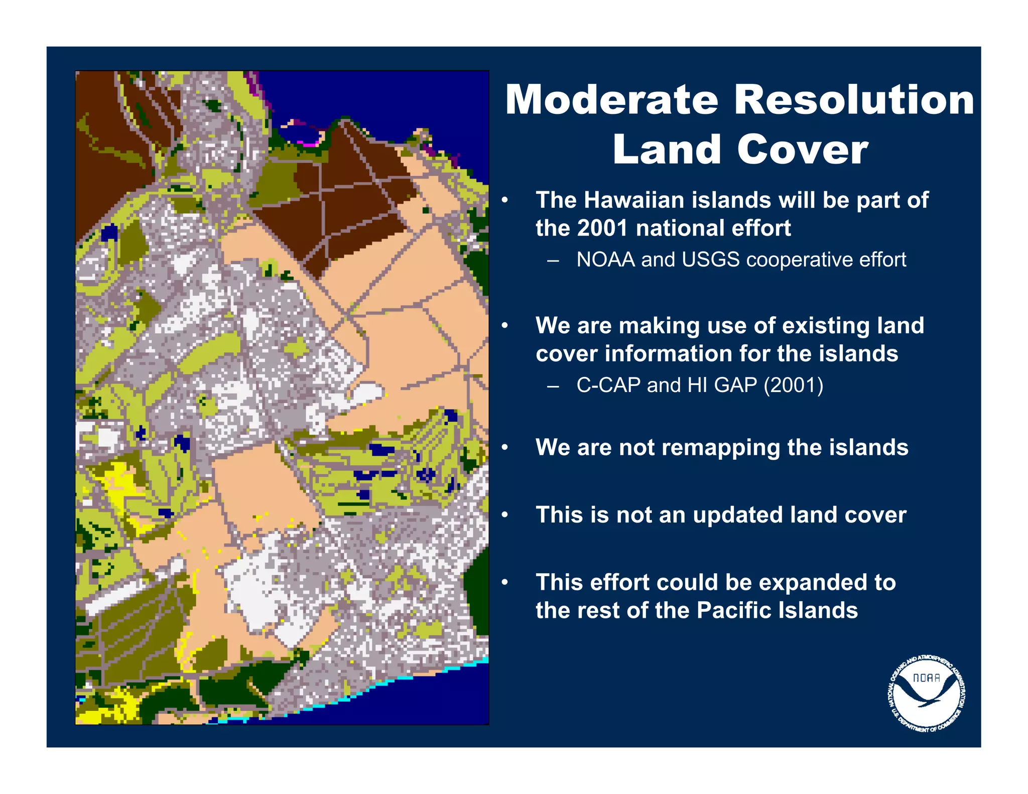Moderate Resolution
   Land Cover
•   The Hawaiian islands will be part of
    the 2001 national effort
     – NOAA and USGS cooperative effort


•   We are making use of existing land
    cover information for the islands
     – C-CAP and HI GAP (2001)


•   We are not remapping the islands

•   This is not an updated land cover

•   This effort could be expanded to
    the rest of the Pacific Islands
 