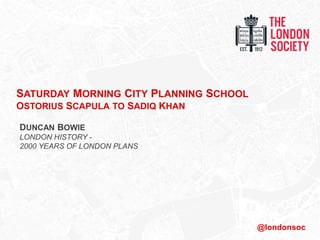 SATURDAY MORNING CITY PLANNING SCHOOL
OSTORIUS SCAPULA TO SADIQ KHAN
DUNCAN BOWIE
LONDON HISTORY -
2000 YEARS OF LONDON PLANS
@londonsoc
 
