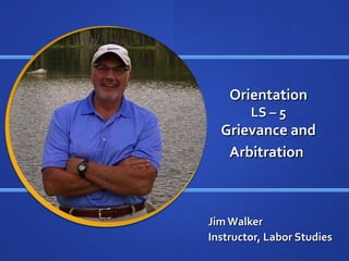Orientation
        LS – 5
  Grievance and
   Arbitration



Jim Walker
Instructor, Labor Studies
 