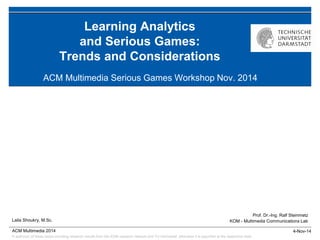 © author(s) of these slides including research results from the KOM research network and TU Darmstadt; otherwise it is specified at the respective slide 
4-Nov-14 
Prof. Dr.-Ing. Ralf Steinmetz 
KOM - Multimedia Communications Lab 
ACM Multimedia 2014 
Learning Analytics and Serious Games: Trends and Considerations 
ACM Multimedia Serious Games Workshop Nov. 2014 
Laila Shoukry, M.Sc.  