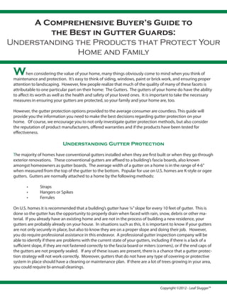 A Comprehensive Buyer’s Guide to
        the Best in Gutter Guards:
Understanding the Products that Protect Your
              Home and Family

 W      hen considering the value of your home, many things obviously come to mind when you think of
 maintenance and protection. It’s easy to think of siding, windows, paint or brick work, and ensuring proper
 attention to landscaping. However, few people realize that much of the quality of many of these facets is
 attributable to one particular part on their home: The Gutters. The gutters of your home do have the ability
 to affect its worth as well as the health and safety of your loved ones. It is important to take the necessary
 measures in ensuring your gutters are protected, so your family and your home are, too.

 However, the gutter protection options provided to the average consumer are countless. This guide will
 provide you the information you need to make the best decisions regarding gutter protection on your
 home. Of course, we encourage you to not only investigate gutter protection methods, but also consider
 the reputation of product manufacturers, offered warranties and if the products have been tested for
 effectiveness.

                             Understanding Gutter Protection

 The majority of homes have conventional gutters installed when they are first built or when they go through
 exterior renovations. These conventional gutters are affixed to a building’s fascia boards, also known
 amongst homeowners as gutter boards. The average width of a gutter on a home is in the range of 4-6”
 when measured from the top of the gutter to the bottom. Popular for use on U.S. homes are K-style or ogee
 gutters. Gutters are normally attached to a home by the following methods:

        •       Straps
        •       Hangers or Spikes
        •       Ferrules

 On U.S. homes it is recommended that a building’s gutter have ¼” slope for every 10 feet of gutter. This is
 done so the gutter has the opportunity to properly drain when faced with rain, snow, debris or other ma-
 terial. If you already have an existing home and are not in the process of building a new residence, your
 gutters are probably already on your house. In situations such as this, it is important to know if your gutters
 are not only securely in place, but also to know they are on a proper slope and doing their job. However,
 you do require professional assistance in this endeavor. A professional gutter inspection company will be
 able to identify if there are problems with the current state of your gutters, including if there is a lack of a
 sufficient slope, if they are not fastened correctly to the fascia board or miters (corners), or if the end caps of
 the gutters are not properly sealed. If any of these issues are present, there is a chance that a gutter protec-
 tion strategy will not work correctly. Moreover, gutters that do not have any type of covering or protective
 system in place should have a cleaning or maintenance plan. If there are a lot of trees growing in your area,
 you could require bi-annual cleanings.



                                                                                      Copyright ©2012 - Leaf Slugger™
 