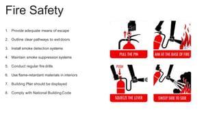Fire Safety
1. Provide adequate means of escape
2. Outline clear pathways to exitdoors
3. Install smoke detection systems
4. Maintain smoke suppression systems
5. Conduct regular fire drills
6. Use flame-retardant materials in interiors
7. Building Plan should be displayed
8. Comply with National Building Code
 
